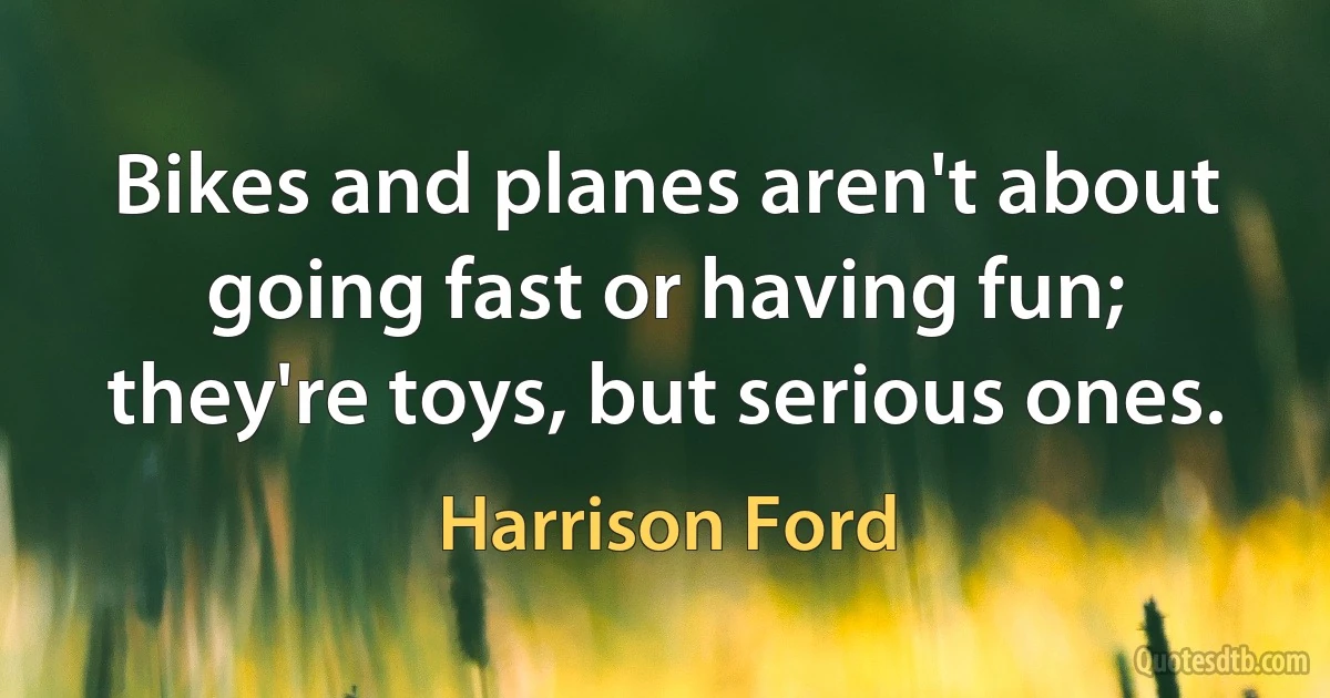 Bikes and planes aren't about going fast or having fun; they're toys, but serious ones. (Harrison Ford)