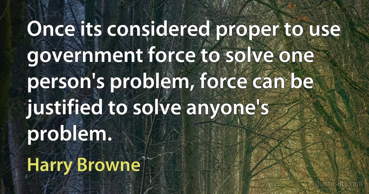 Once its considered proper to use government force to solve one person's problem, force can be justified to solve anyone's problem. (Harry Browne)