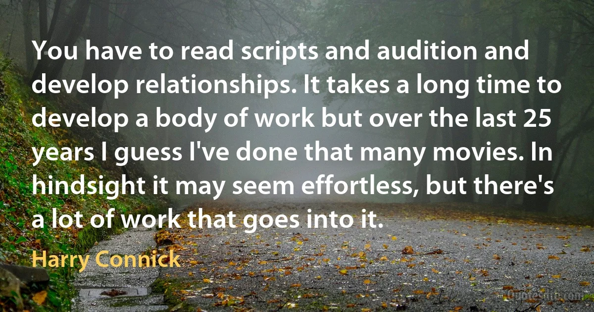 You have to read scripts and audition and develop relationships. It takes a long time to develop a body of work but over the last 25 years I guess I've done that many movies. In hindsight it may seem effortless, but there's a lot of work that goes into it. (Harry Connick)