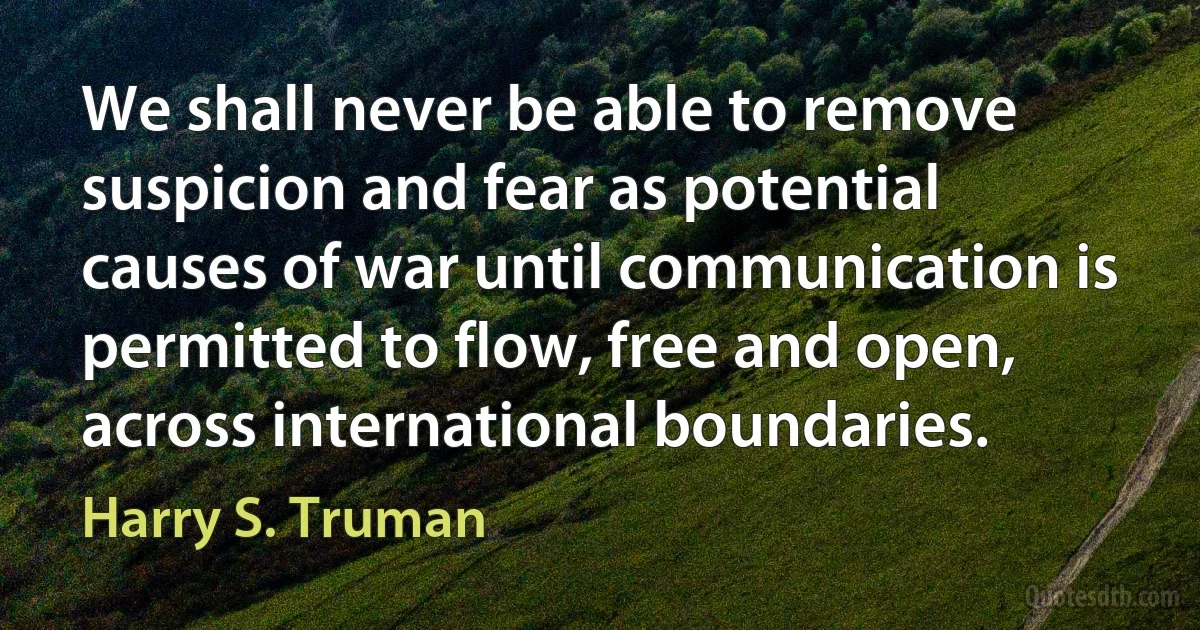 We shall never be able to remove suspicion and fear as potential causes of war until communication is permitted to flow, free and open, across international boundaries. (Harry S. Truman)