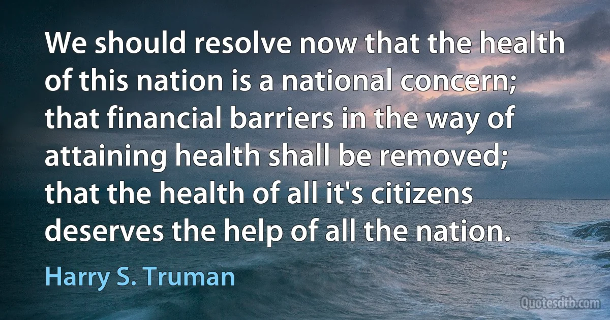 We should resolve now that the health of this nation is a national concern; that financial barriers in the way of attaining health shall be removed; that the health of all it's citizens deserves the help of all the nation. (Harry S. Truman)