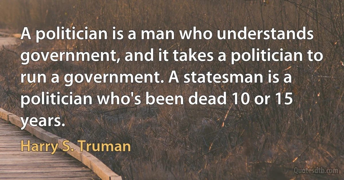 A politician is a man who understands government, and it takes a politician to run a government. A statesman is a politician who's been dead 10 or 15 years. (Harry S. Truman)