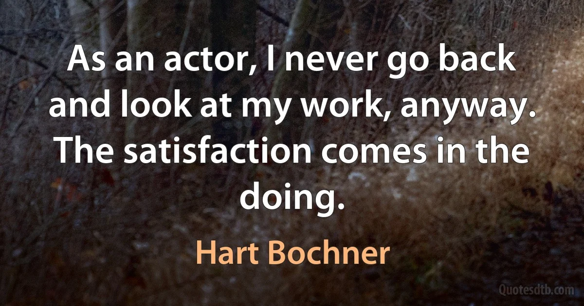 As an actor, I never go back and look at my work, anyway. The satisfaction comes in the doing. (Hart Bochner)