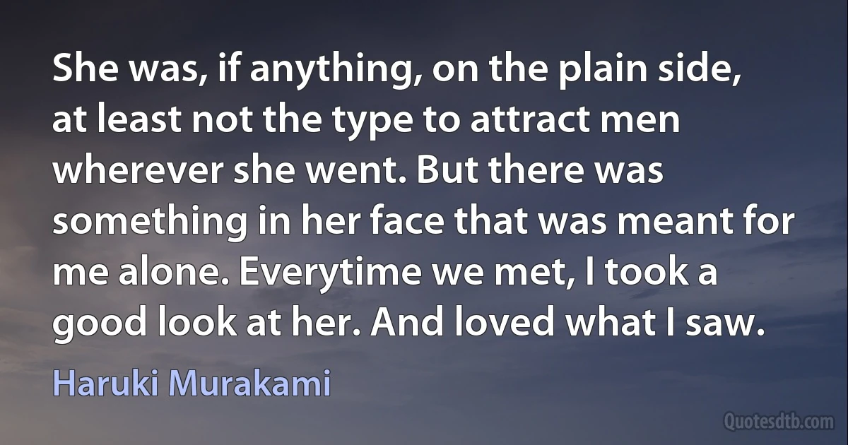 She was, if anything, on the plain side, at least not the type to attract men wherever she went. But there was something in her face that was meant for me alone. Everytime we met, I took a good look at her. And loved what I saw. (Haruki Murakami)