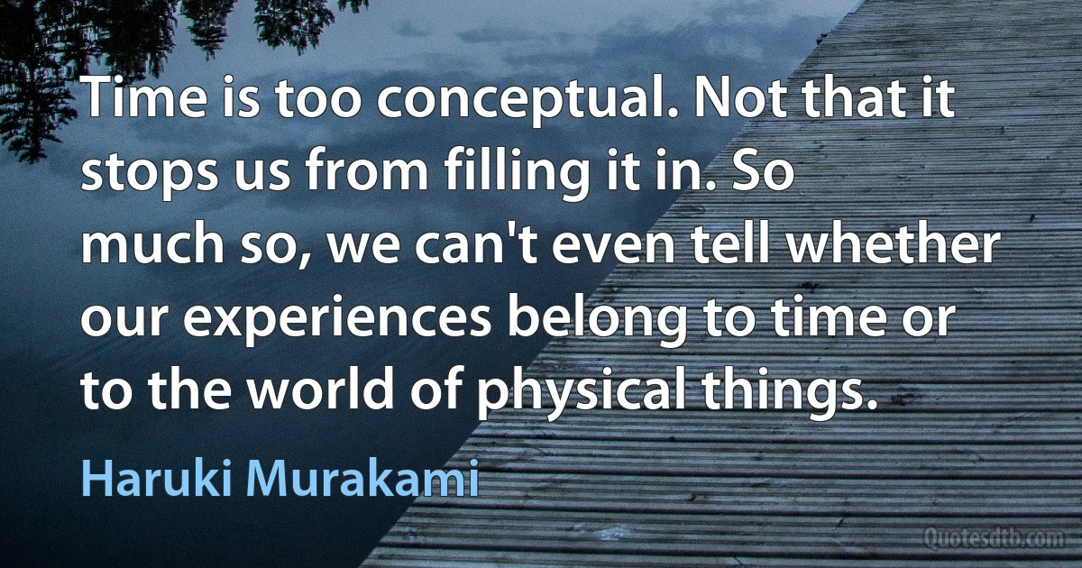 Time is too conceptual. Not that it stops us from filling it in. So much so, we can't even tell whether our experiences belong to time or to the world of physical things. (Haruki Murakami)