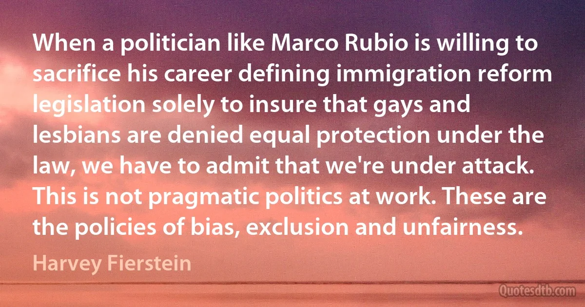 When a politician like Marco Rubio is willing to sacrifice his career defining immigration reform legislation solely to insure that gays and lesbians are denied equal protection under the law, we have to admit that we're under attack. This is not pragmatic politics at work. These are the policies of bias, exclusion and unfairness. (Harvey Fierstein)