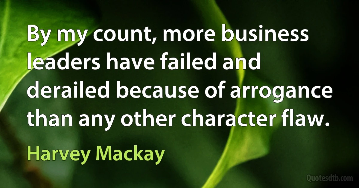 By my count, more business leaders have failed and derailed because of arrogance than any other character flaw. (Harvey Mackay)