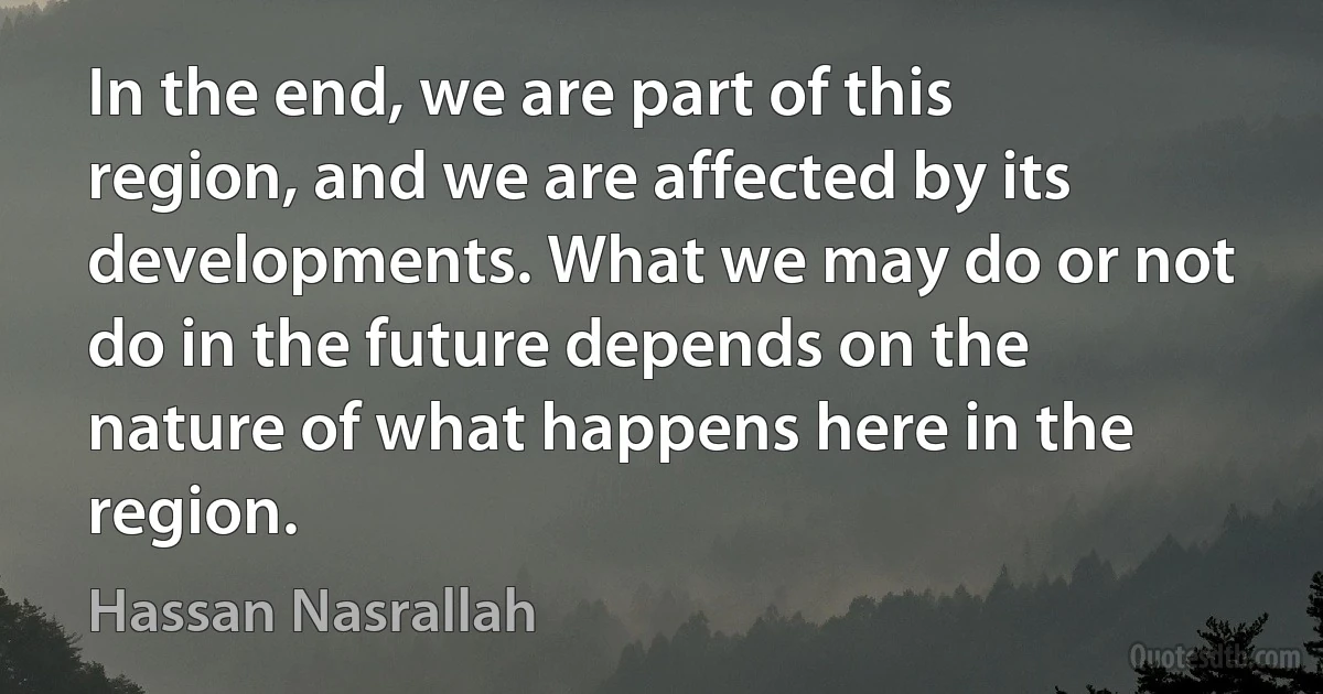 In the end, we are part of this region, and we are affected by its developments. What we may do or not do in the future depends on the nature of what happens here in the region. (Hassan Nasrallah)