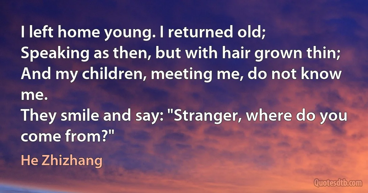 I left home young. I returned old;
Speaking as then, but with hair grown thin;
And my children, meeting me, do not know me.
They smile and say: "Stranger, where do you come from?" (He Zhizhang)