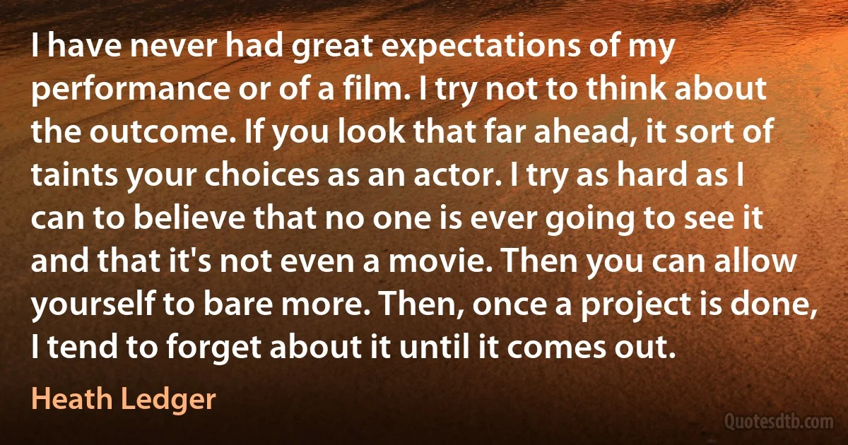 I have never had great expectations of my performance or of a film. I try not to think about the outcome. If you look that far ahead, it sort of taints your choices as an actor. I try as hard as I can to believe that no one is ever going to see it and that it's not even a movie. Then you can allow yourself to bare more. Then, once a project is done, I tend to forget about it until it comes out. (Heath Ledger)