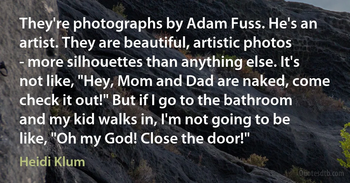 They're photographs by Adam Fuss. He's an artist. They are beautiful, artistic photos - more silhouettes than anything else. It's not like, "Hey, Mom and Dad are naked, come check it out!" But if I go to the bathroom and my kid walks in, I'm not going to be like, "Oh my God! Close the door!" (Heidi Klum)