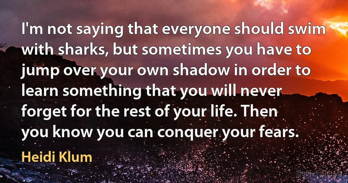 I'm not saying that everyone should swim with sharks, but sometimes you have to jump over your own shadow in order to learn something that you will never forget for the rest of your life. Then you know you can conquer your fears. (Heidi Klum)