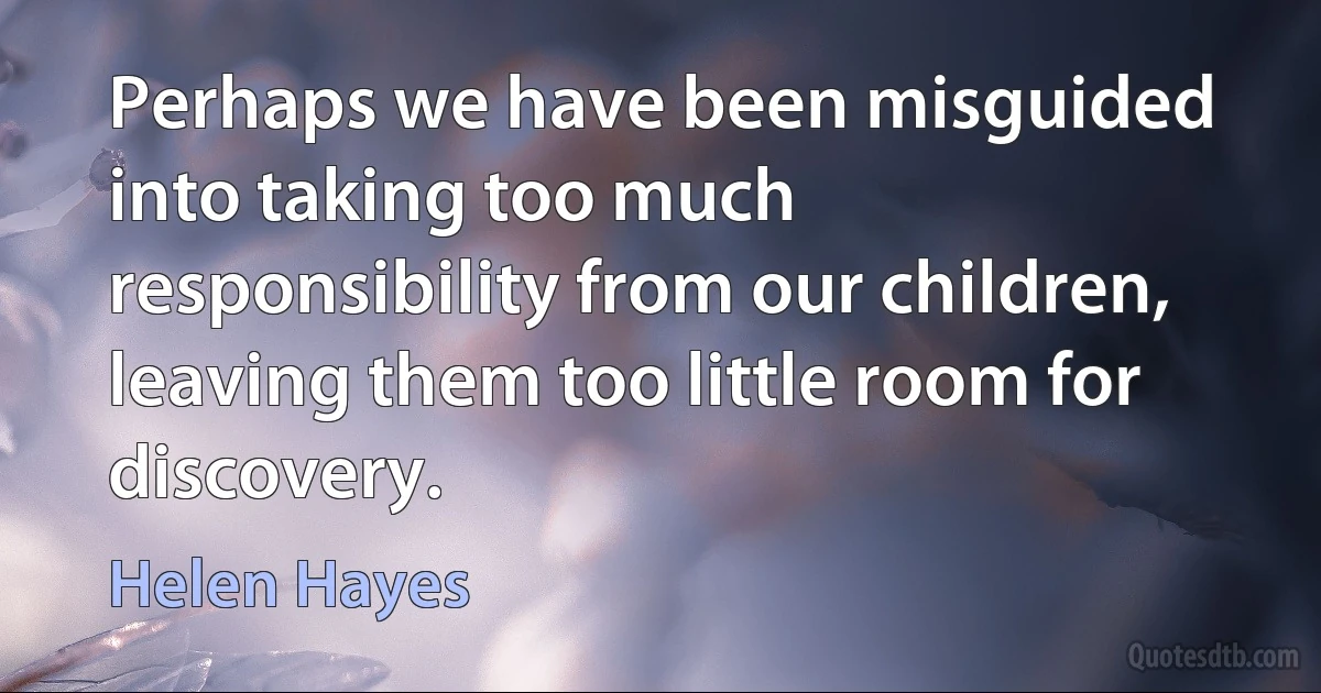 Perhaps we have been misguided into taking too much responsibility from our children, leaving them too little room for discovery. (Helen Hayes)