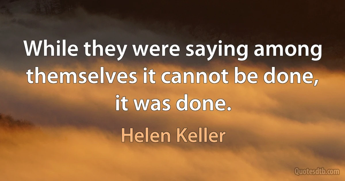 While they were saying among themselves it cannot be done, it was done. (Helen Keller)