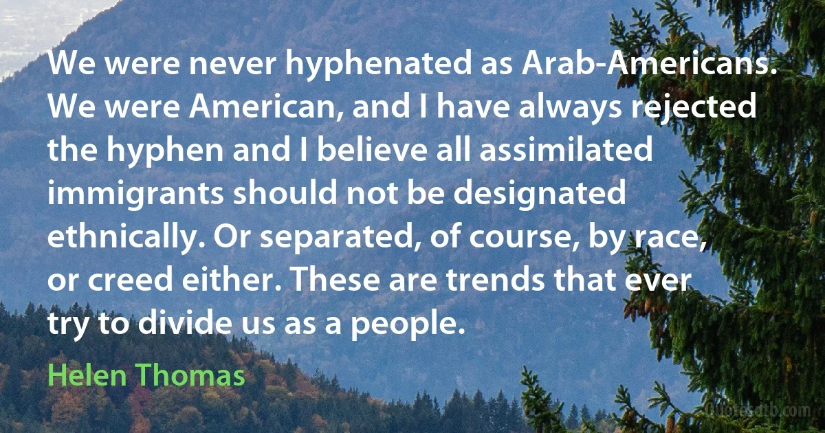 We were never hyphenated as Arab-Americans. We were American, and I have always rejected the hyphen and I believe all assimilated immigrants should not be designated ethnically. Or separated, of course, by race, or creed either. These are trends that ever try to divide us as a people. (Helen Thomas)