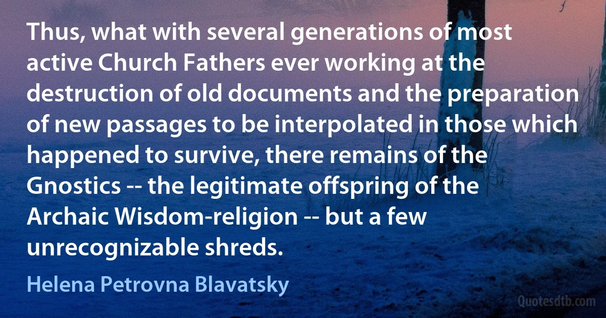 Thus, what with several generations of most active Church Fathers ever working at the destruction of old documents and the preparation of new passages to be interpolated in those which happened to survive, there remains of the Gnostics -- the legitimate offspring of the Archaic Wisdom-religion -- but a few unrecognizable shreds. (Helena Petrovna Blavatsky)