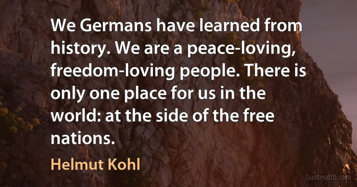 We Germans have learned from history. We are a peace-loving, freedom-loving people. There is only one place for us in the world: at the side of the free nations. (Helmut Kohl)