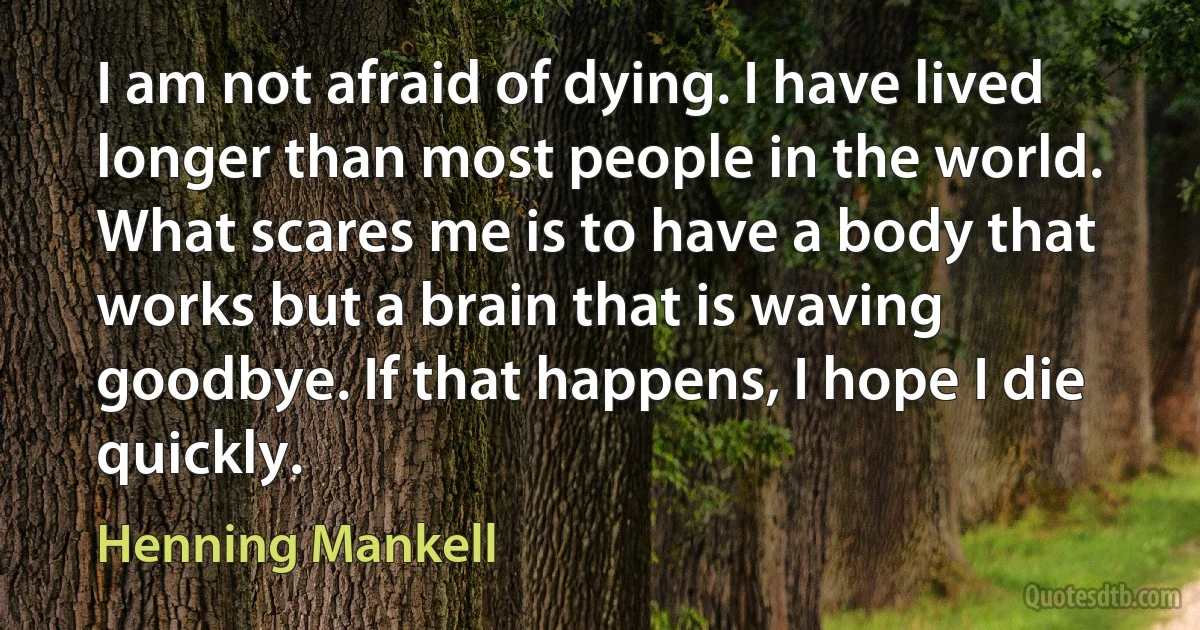 I am not afraid of dying. I have lived longer than most people in the world. What scares me is to have a body that works but a brain that is waving goodbye. If that happens, I hope I die quickly. (Henning Mankell)