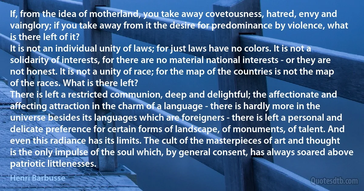 If, from the idea of motherland, you take away covetousness, hatred, envy and vainglory; if you take away from it the desire for predominance by violence, what is there left of it?
It is not an individual unity of laws; for just laws have no colors. It is not a solidarity of interests, for there are no material national interests - or they are not honest. It is not a unity of race; for the map of the countries is not the map of the races. What is there left?
There is left a restricted communion, deep and delightful; the affectionate and affecting attraction in the charm of a language - there is hardly more in the universe besides its languages which are foreigners - there is left a personal and delicate preference for certain forms of landscape, of monuments, of talent. And even this radiance has its limits. The cult of the masterpieces of art and thought is the only impulse of the soul which, by general consent, has always soared above patriotic littlenesses. (Henri Barbusse)