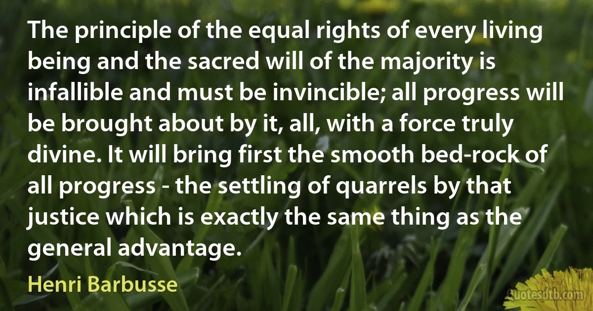 The principle of the equal rights of every living being and the sacred will of the majority is infallible and must be invincible; all progress will be brought about by it, all, with a force truly divine. It will bring first the smooth bed-rock of all progress - the settling of quarrels by that justice which is exactly the same thing as the general advantage. (Henri Barbusse)