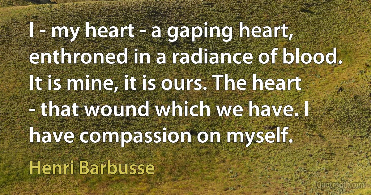 I - my heart - a gaping heart, enthroned in a radiance of blood. It is mine, it is ours. The heart - that wound which we have. I have compassion on myself. (Henri Barbusse)