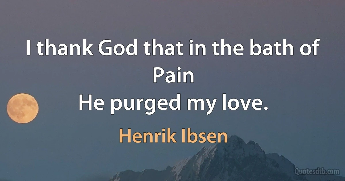 I thank God that in the bath of Pain
He purged my love. (Henrik Ibsen)