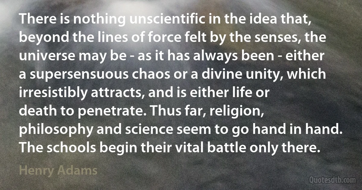 There is nothing unscientific in the idea that, beyond the lines of force felt by the senses, the universe may be - as it has always been - either a supersensuous chaos or a divine unity, which irresistibly attracts, and is either life or death to penetrate. Thus far, religion, philosophy and science seem to go hand in hand. The schools begin their vital battle only there. (Henry Adams)