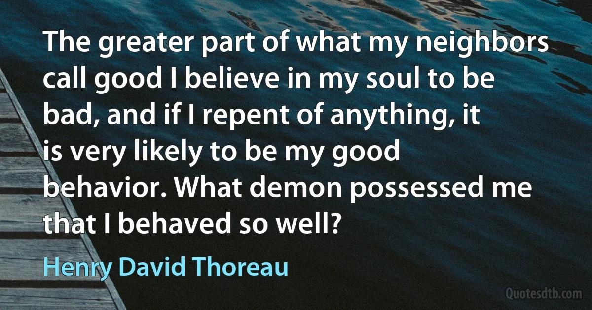 The greater part of what my neighbors call good I believe in my soul to be bad, and if I repent of anything, it is very likely to be my good behavior. What demon possessed me that I behaved so well? (Henry David Thoreau)