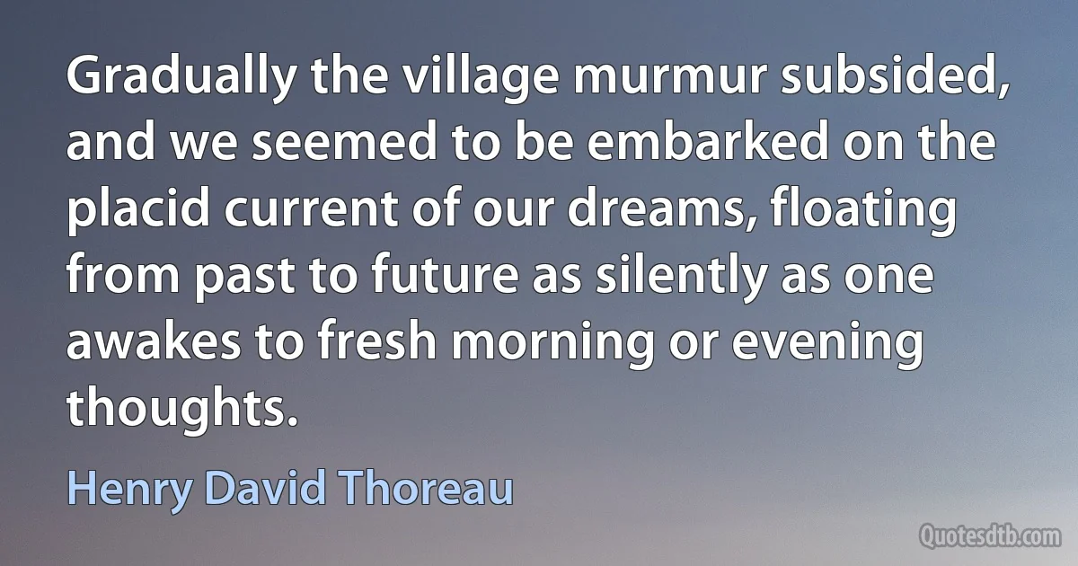 Gradually the village murmur subsided, and we seemed to be embarked on the placid current of our dreams, floating from past to future as silently as one awakes to fresh morning or evening thoughts. (Henry David Thoreau)