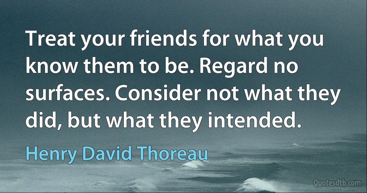 Treat your friends for what you know them to be. Regard no surfaces. Consider not what they did, but what they intended. (Henry David Thoreau)