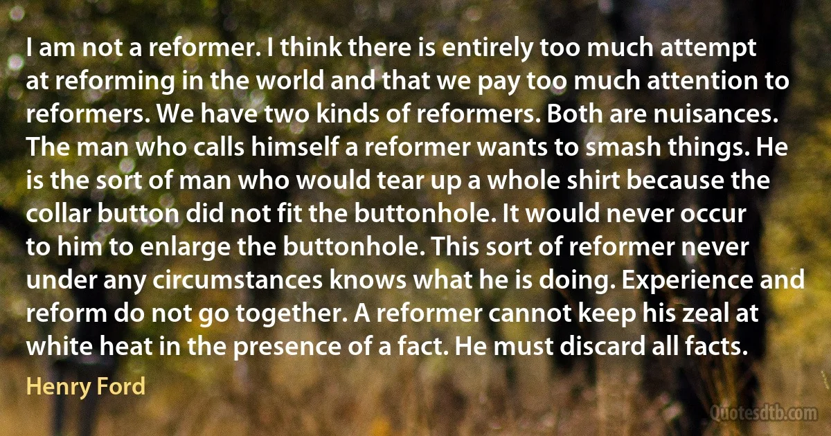 I am not a reformer. I think there is entirely too much attempt at reforming in the world and that we pay too much attention to reformers. We have two kinds of reformers. Both are nuisances. The man who calls himself a reformer wants to smash things. He is the sort of man who would tear up a whole shirt because the collar button did not fit the buttonhole. It would never occur to him to enlarge the buttonhole. This sort of reformer never under any circumstances knows what he is doing. Experience and reform do not go together. A reformer cannot keep his zeal at white heat in the presence of a fact. He must discard all facts. (Henry Ford)