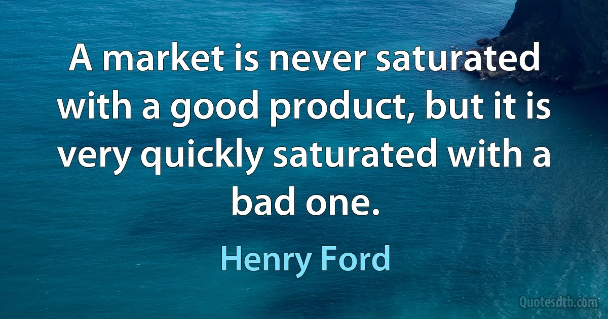 A market is never saturated with a good product, but it is very quickly saturated with a bad one. (Henry Ford)