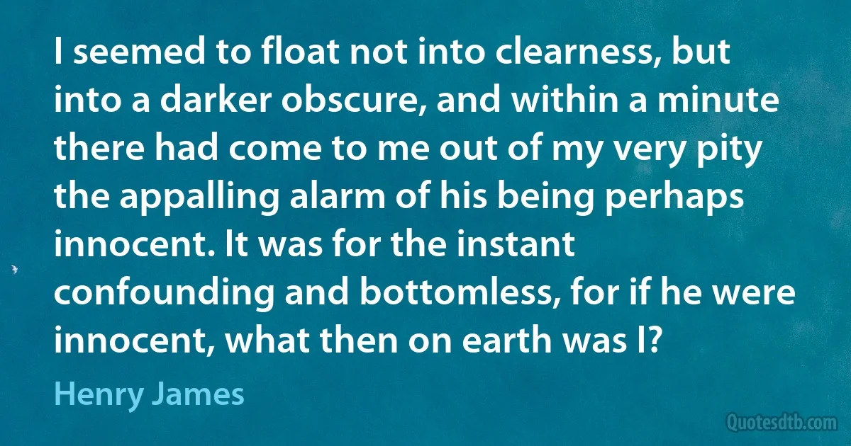 I seemed to float not into clearness, but into a darker obscure, and within a minute there had come to me out of my very pity the appalling alarm of his being perhaps innocent. It was for the instant confounding and bottomless, for if he were innocent, what then on earth was I? (Henry James)