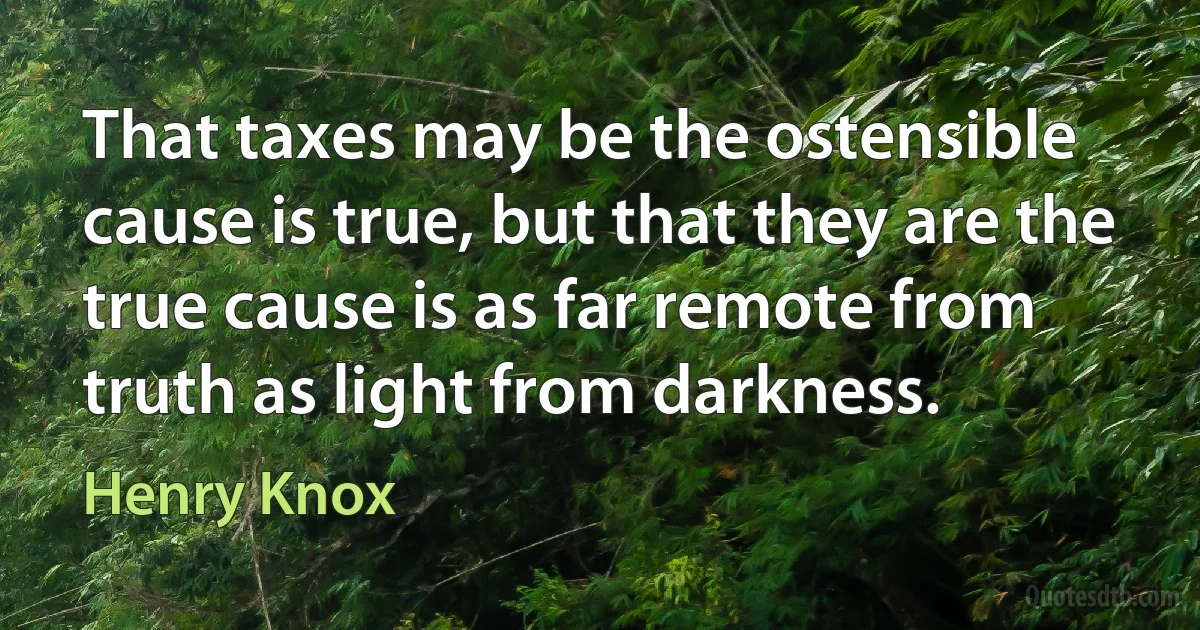 That taxes may be the ostensible cause is true, but that they are the true cause is as far remote from truth as light from darkness. (Henry Knox)