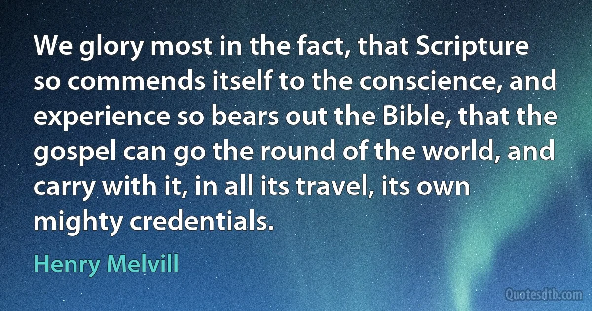 We glory most in the fact, that Scripture so commends itself to the conscience, and experience so bears out the Bible, that the gospel can go the round of the world, and carry with it, in all its travel, its own mighty credentials. (Henry Melvill)