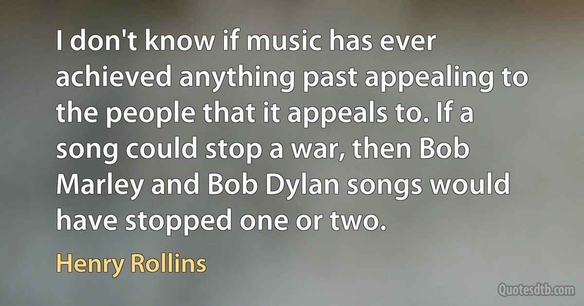 I don't know if music has ever achieved anything past appealing to the people that it appeals to. If a song could stop a war, then Bob Marley and Bob Dylan songs would have stopped one or two. (Henry Rollins)