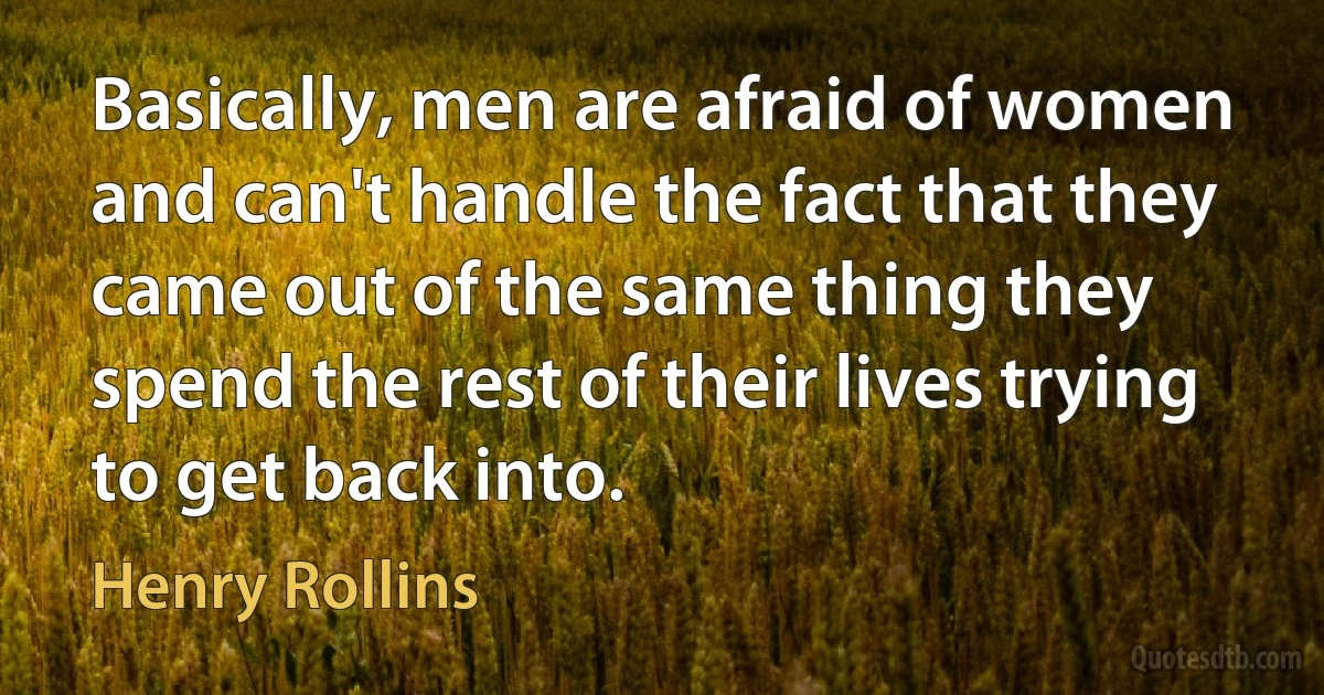 Basically, men are afraid of women and can't handle the fact that they came out of the same thing they spend the rest of their lives trying to get back into. (Henry Rollins)