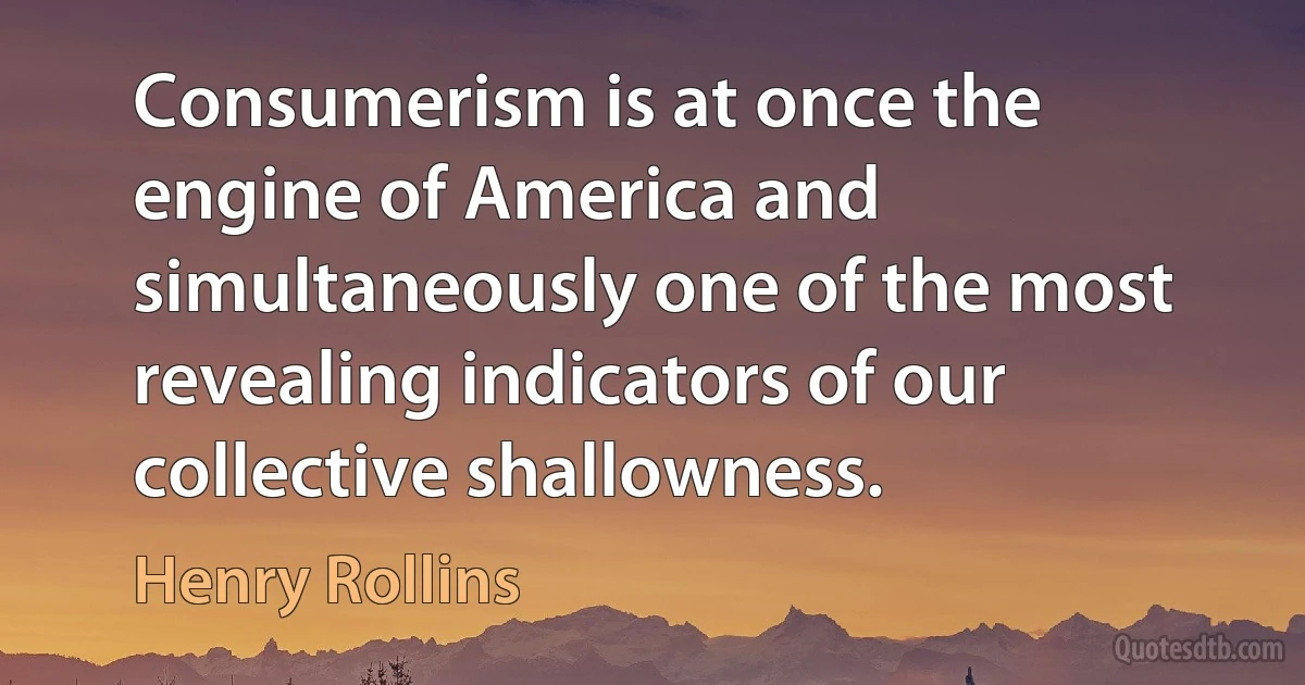 Consumerism is at once the engine of America and simultaneously one of the most revealing indicators of our collective shallowness. (Henry Rollins)