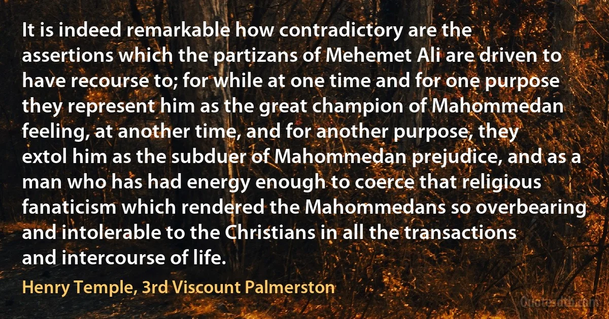 It is indeed remarkable how contradictory are the assertions which the partizans of Mehemet Ali are driven to have recourse to; for while at one time and for one purpose they represent him as the great champion of Mahommedan feeling, at another time, and for another purpose, they extol him as the subduer of Mahommedan prejudice, and as a man who has had energy enough to coerce that religious fanaticism which rendered the Mahommedans so overbearing and intolerable to the Christians in all the transactions and intercourse of life. (Henry Temple, 3rd Viscount Palmerston)