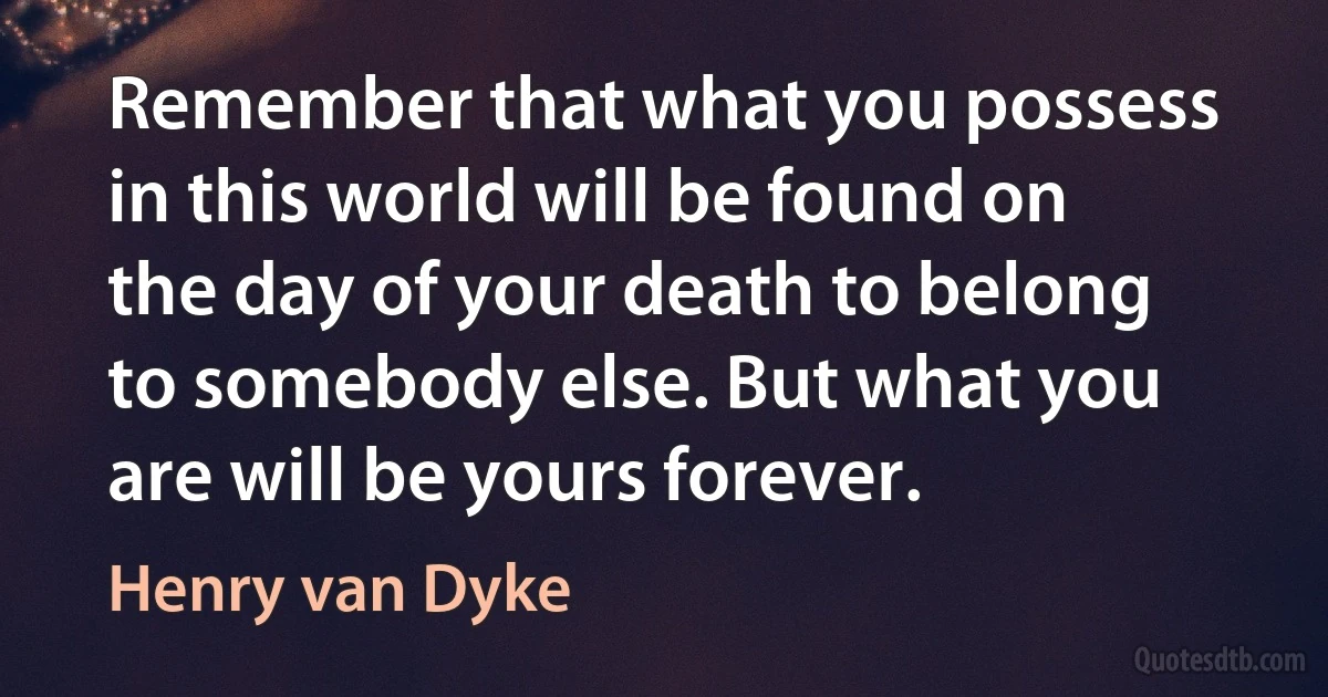 Remember that what you possess in this world will be found on the day of your death to belong to somebody else. But what you are will be yours forever. (Henry van Dyke)