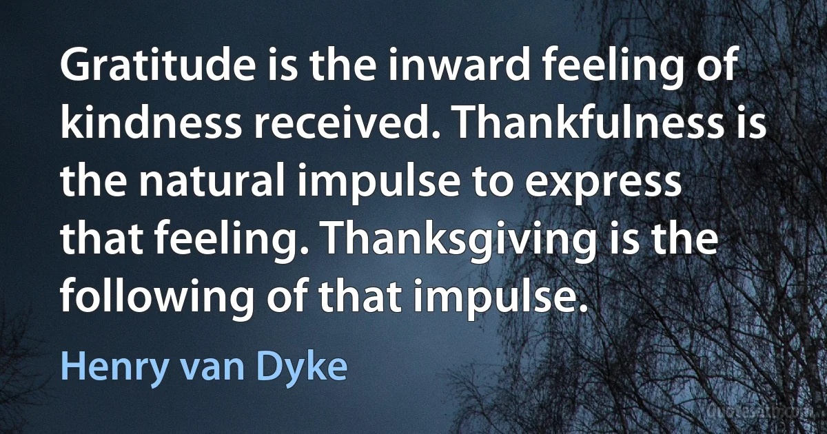 Gratitude is the inward feeling of kindness received. Thankfulness is the natural impulse to express that feeling. Thanksgiving is the following of that impulse. (Henry van Dyke)