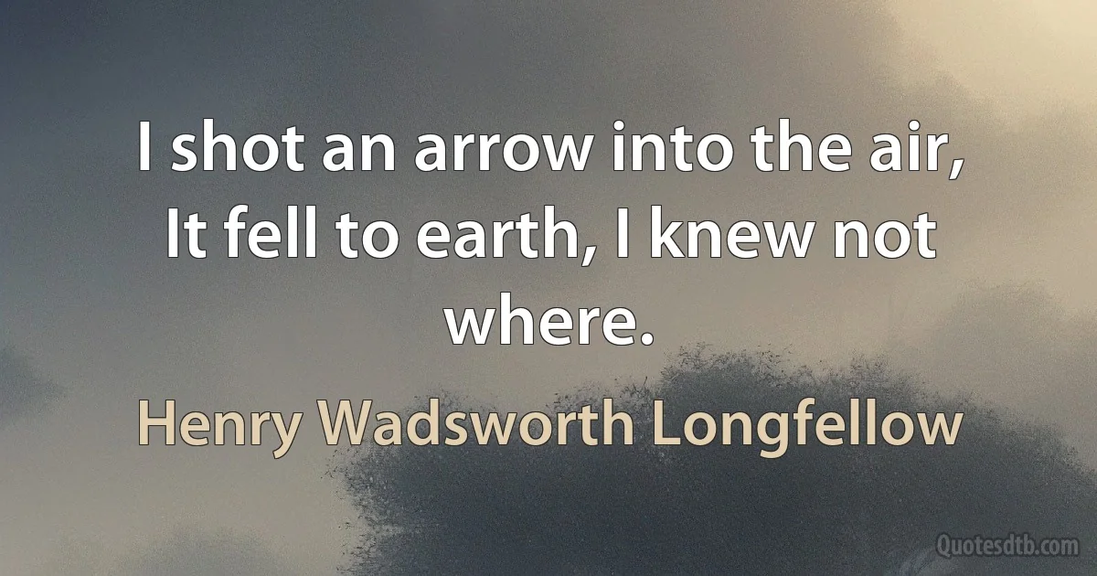 I shot an arrow into the air,
It fell to earth, I knew not where. (Henry Wadsworth Longfellow)