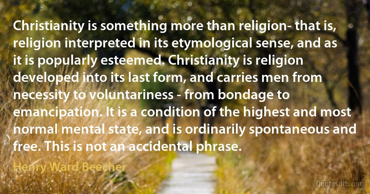 Christianity is something more than religion- that is, religion interpreted in its etymological sense, and as it is popularly esteemed. Christianity is religion developed into its last form, and carries men from necessity to voluntariness - from bondage to emancipation. It is a condition of the highest and most normal mental state, and is ordinarily spontaneous and free. This is not an accidental phrase. (Henry Ward Beecher)