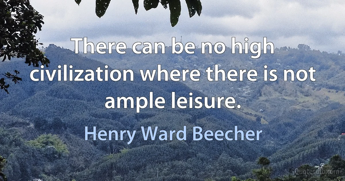 There can be no high civilization where there is not ample leisure. (Henry Ward Beecher)