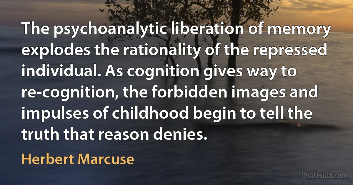 The psychoanalytic liberation of memory explodes the rationality of the repressed individual. As cognition gives way to re-cognition, the forbidden images and impulses of childhood begin to tell the truth that reason denies. (Herbert Marcuse)