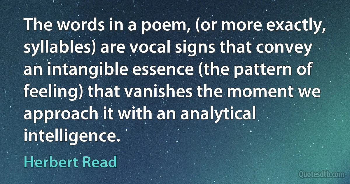 The words in a poem, (or more exactly, syllables) are vocal signs that convey an intangible essence (the pattern of feeling) that vanishes the moment we approach it with an analytical intelligence. (Herbert Read)