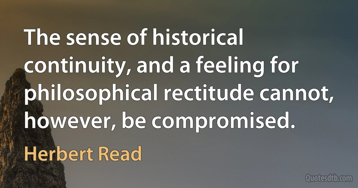 The sense of historical continuity, and a feeling for philosophical rectitude cannot, however, be compromised. (Herbert Read)