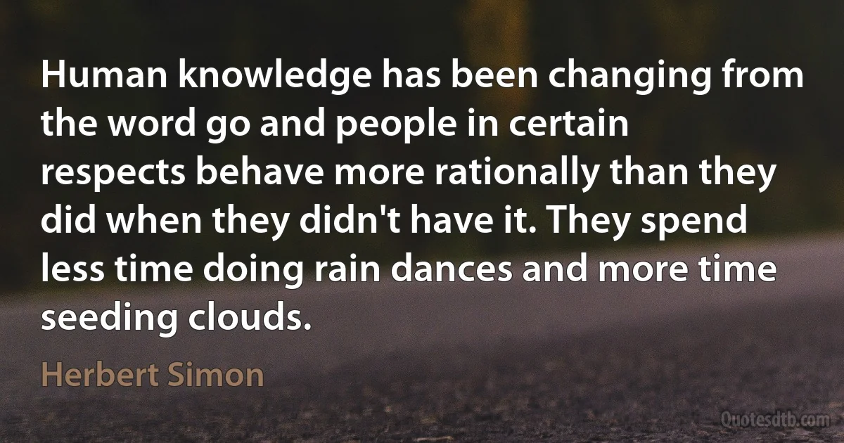 Human knowledge has been changing from the word go and people in certain respects behave more rationally than they did when they didn't have it. They spend less time doing rain dances and more time seeding clouds. (Herbert Simon)