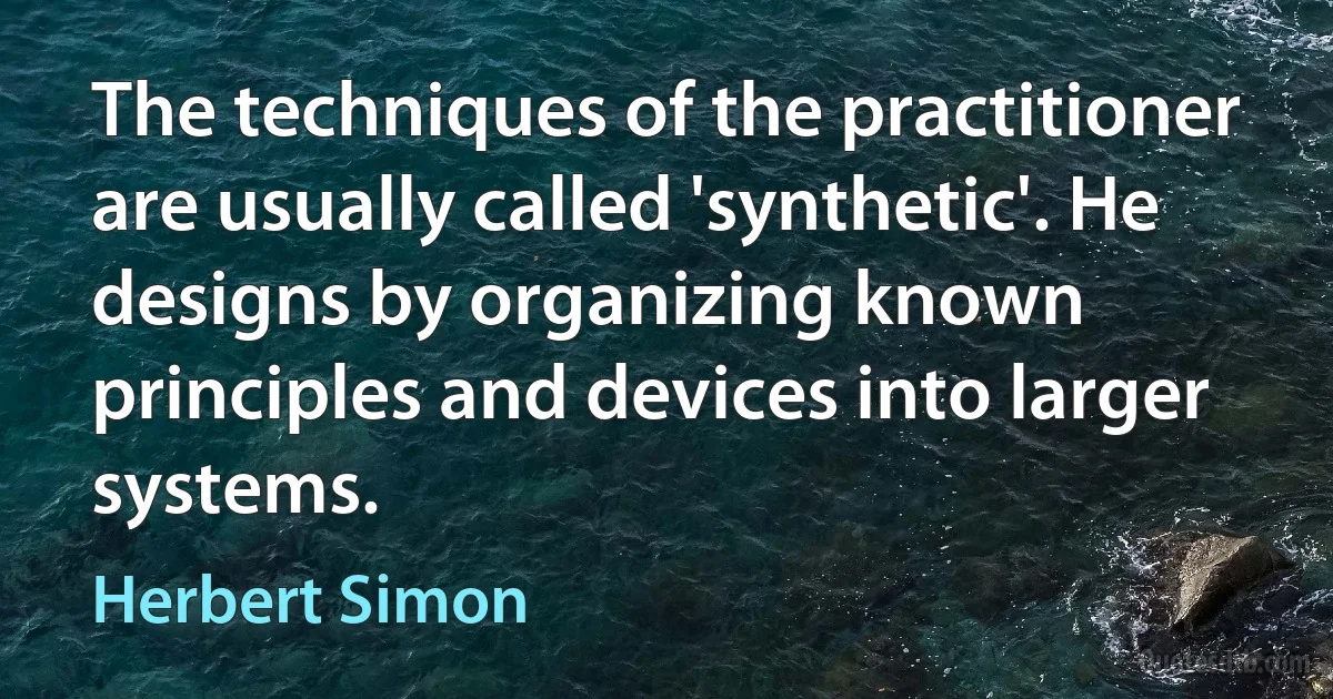 The techniques of the practitioner are usually called 'synthetic'. He designs by organizing known principles and devices into larger systems. (Herbert Simon)