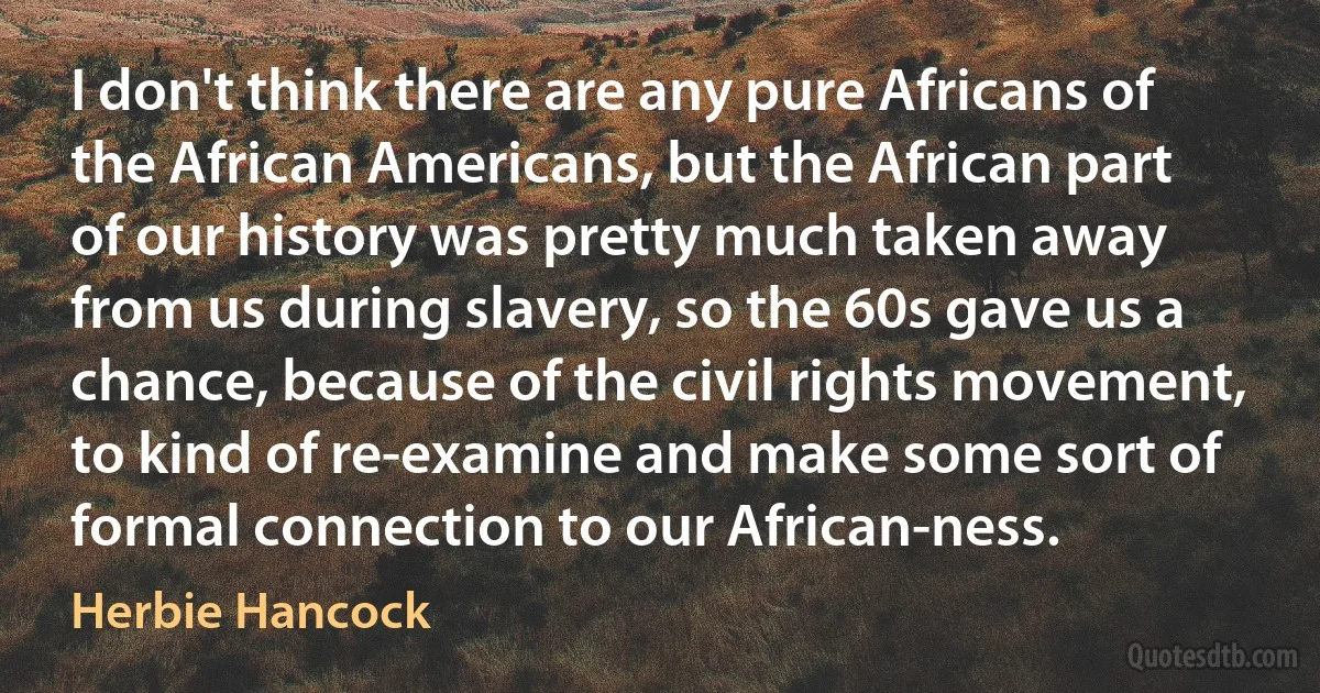 I don't think there are any pure Africans of the African Americans, but the African part of our history was pretty much taken away from us during slavery, so the 60s gave us a chance, because of the civil rights movement, to kind of re-examine and make some sort of formal connection to our African-ness. (Herbie Hancock)